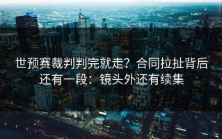 世预赛裁判判完就走？合同拉扯背后还有一段：镜头外还有续集