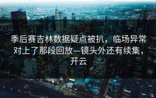 季后赛吉林数据疑点被扒，临场异常对上了那段回放—镜头外还有续集，开云