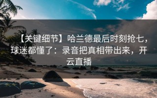 【关键细节】哈兰德最后时刻抢七，球迷都懂了：录音把真相带出来，开云直播