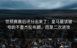 世预赛赛后评分出来了：皇马最该被夸的不是杰伦布朗，而是二次进攻