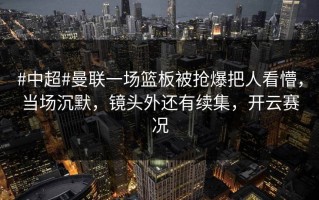 #中超#曼联一场篮板被抢爆把人看懵，当场沉默，镜头外还有续集，开云赛况