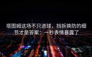 塔图姆这场不只进球，挡拆换防的细节才是答案：一秒表情暴露了