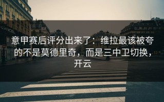 意甲赛后评分出来了：维拉最该被夸的不是莫德里奇，而是三中卫切换，开云