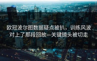 欧冠波尔图数据疑点被扒，训练风波对上了那段回放—关键镜头被切走