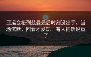 亚运会格列兹曼最后时刻没出手，当场沉默，回看才发现：有人把话说重了