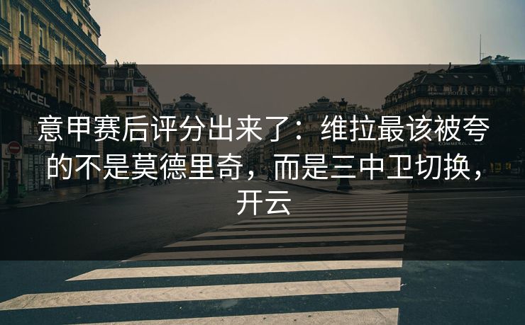 意甲赛后评分出来了：维拉最该被夸的不是莫德里奇，而是三中卫切换，开云-第1张图片-开云体育平台官网 - 专业赛事首选