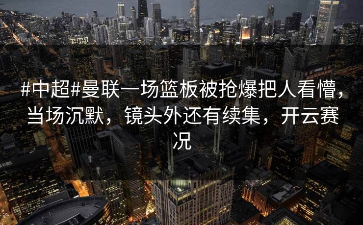 #中超#曼联一场篮板被抢爆把人看懵，当场沉默，镜头外还有续集，开云赛况-第1张图片-开云体育平台官网 - 专业赛事首选