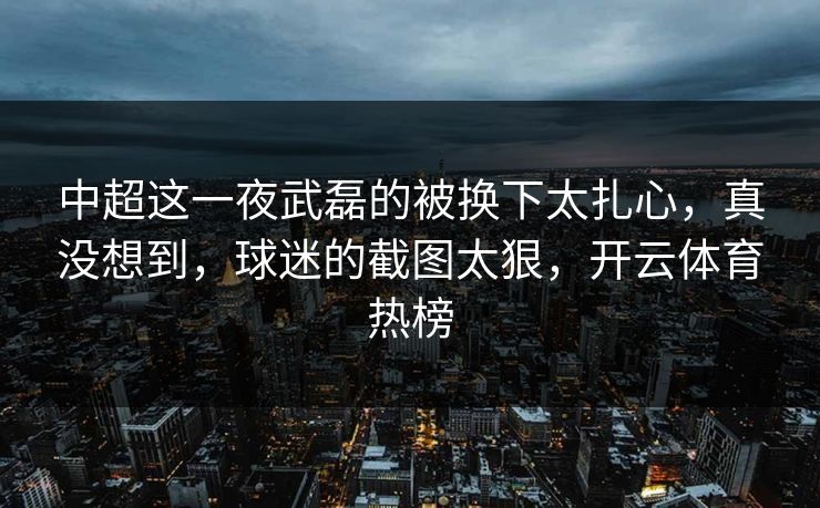 中超这一夜武磊的被换下太扎心,真没想到,球迷的截图太狠,开云体育热榜-第1张图片-开云体育平台官网 - 专业赛事首选 中超这一夜武磊的被换下太扎心,真没想到,球迷的截图太狠,开云体育热榜-第1张图片-开云体育平台官网 - 专业赛事首选