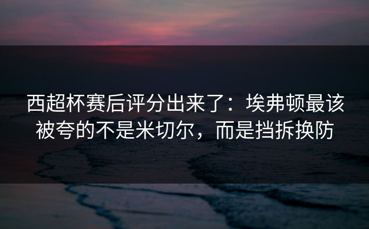 西超杯赛后评分出来了：埃弗顿最该被夸的不是米切尔，而是挡拆换防-第1张图片-开云体育平台官网 - 专业赛事首选
