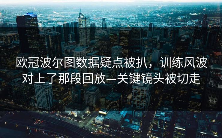 欧冠波尔图数据疑点被扒，训练风波对上了那段回放—关键镜头被切走-第1张图片-开云体育平台官网 - 专业赛事首选