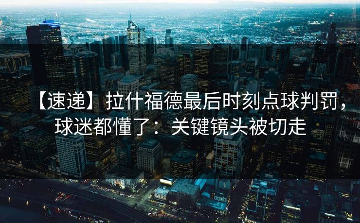【速递】拉什福德最后时刻点球判罚，球迷都懂了：关键镜头被切走