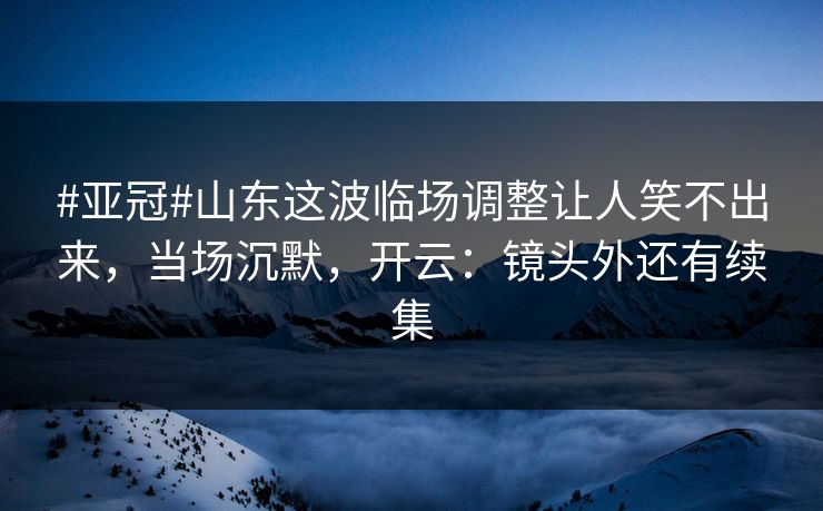 #亚冠#山东这波临场调整让人笑不出来，当场沉默，开云：镜头外还有续集