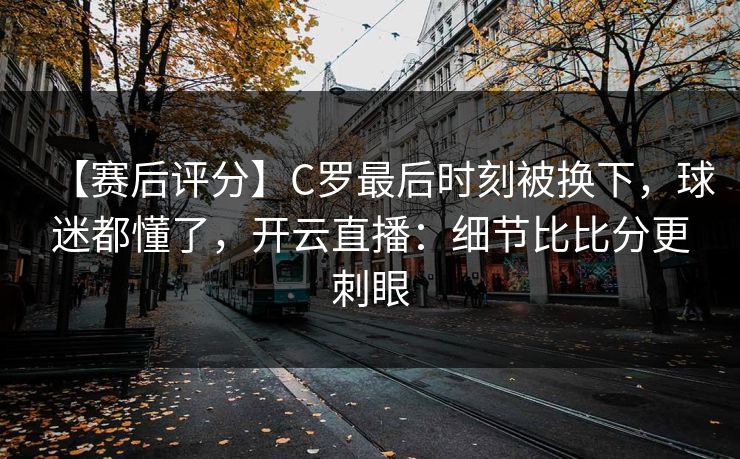 【赛后评分】C罗最后时刻被换下，球迷都懂了，开云直播：细节比比分更刺眼