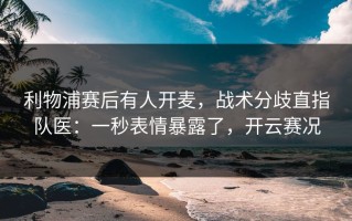利物浦赛后有人开麦，战术分歧直指队医：一秒表情暴露了，开云赛况