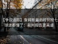 【争议追踪】詹姆斯最后时刻抢七，球迷都懂了：裁判报告更离谱