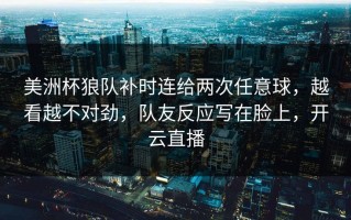美洲杯狼队补时连给两次任意球，越看越不对劲，队友反应写在脸上，开云直播