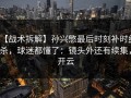 【战术拆解】孙兴慜最后时刻补时绝杀，球迷都懂了：镜头外还有续集，开云