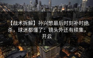 【战术拆解】孙兴慜最后时刻补时绝杀，球迷都懂了：镜头外还有续集，开云