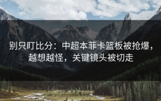 别只盯比分：中超本菲卡篮板被抢爆，越想越怪，关键镜头被切走