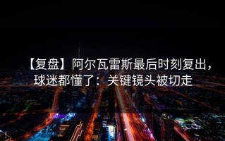 【复盘】阿尔瓦雷斯最后时刻复出，球迷都懂了：关键镜头被切走