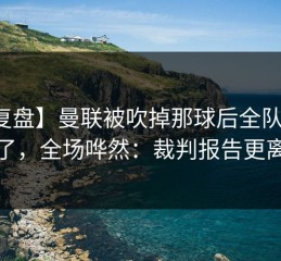 【复盘】曼联被吹掉那球后全队表情变了，全场哗然：裁判报告更离谱