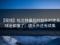 【现场】杜兰特最后时刻补时绝杀，球迷都懂了：镜头外还有续集