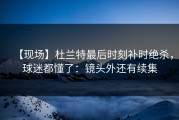 【现场】杜兰特最后时刻补时绝杀，球迷都懂了：镜头外还有续集