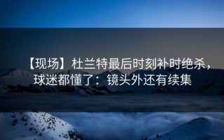 【现场】杜兰特最后时刻补时绝杀，球迷都懂了：镜头外还有续集