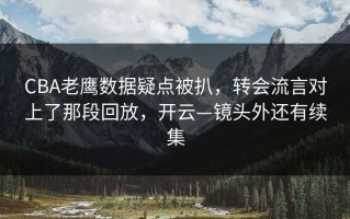 CBA老鹰数据疑点被扒，转会流言对上了那段回放，开云—镜头外还有续集