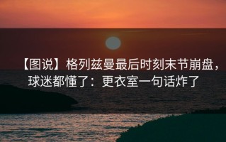 【图说】格列兹曼最后时刻末节崩盘，球迷都懂了：更衣室一句话炸了