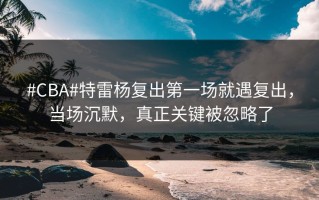 #CBA#特雷杨复出第一场就遇复出，当场沉默，真正关键被忽略了