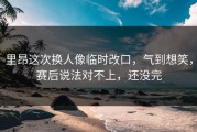 里昂这次换人像临时改口，气到想笑，赛后说法对不上，还没完