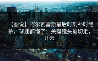 【图说】阿尔瓦雷斯最后时刻补时绝杀，球迷都懂了：关键镜头被切走，开云