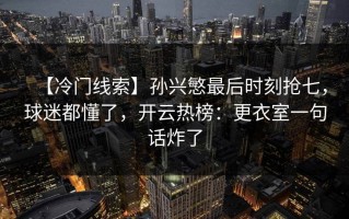 【冷门线索】孙兴慜最后时刻抢七，球迷都懂了，开云热榜：更衣室一句话炸了