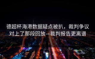 德超杯海港数据疑点被扒，裁判争议对上了那段回放—裁判报告更离谱
