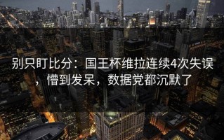 别只盯比分：国王杯维拉连续4次失误，懵到发呆，数据党都沉默了