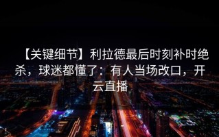 【关键细节】利拉德最后时刻补时绝杀，球迷都懂了：有人当场改口，开云直播