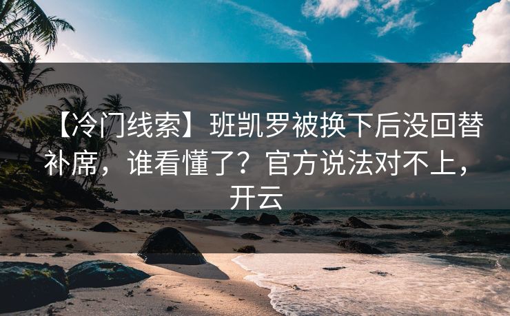 【冷门线索】班凯罗被换下后没回替补席，谁看懂了？官方说法对不上，开云