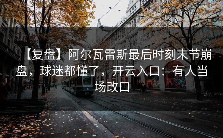 【复盘】阿尔瓦雷斯最后时刻末节崩盘,球迷都懂了,开云入口:有人当场改口 【复盘】阿尔瓦雷斯最后时刻末节崩盘,球迷都懂了,开云入口:有人当场改口