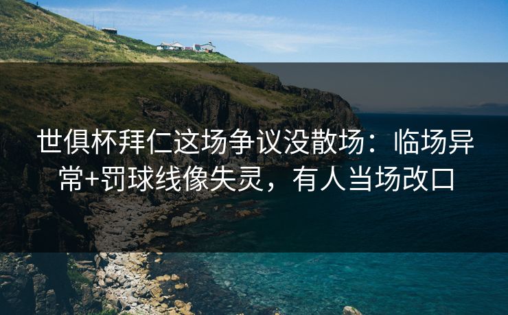 世俱杯拜仁这场争议没散场：临场异常+罚球线像失灵，有人当场改口