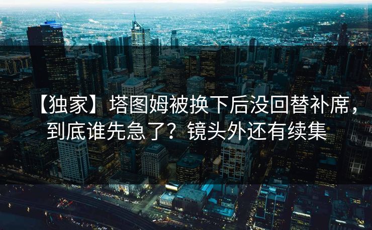 【独家】塔图姆被换下后没回替补席,到底谁先急了?镜头外还有续集 【独家】塔图姆被换下后没回替补席,到底谁先急了?镜头外还有续集