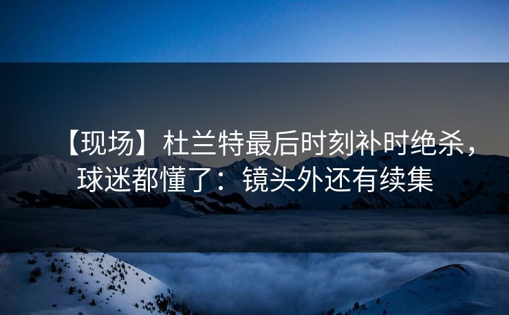 【现场】杜兰特最后时刻补时绝杀，球迷都懂了：镜头外还有续集-第1张图片-开云体育平台官网 - 专业赛事首选