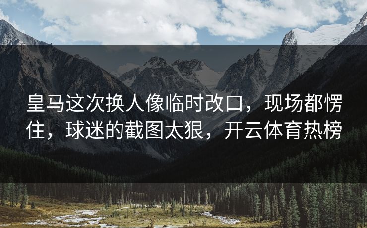 皇马这次换人像临时改口，现场都愣住，球迷的截图太狠，开云体育热榜-第1张图片-开云体育平台官网 - 专业赛事首选